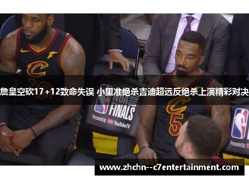 詹皇空砍17+12致命失误 小里准绝杀吉迪超远反绝杀上演精彩对决 詹皇空砍17+12致命失误 小里准绝杀吉迪超远反绝杀上演精彩对决