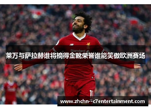 莱万与萨拉赫谁将摘得金靴荣誉谁能笑傲欧洲赛场