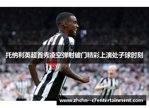 托纳利英超首秀凌空弹射破门精彩上演处子球时刻 托纳利英超首秀凌空弹射破门精彩上演处子球时刻