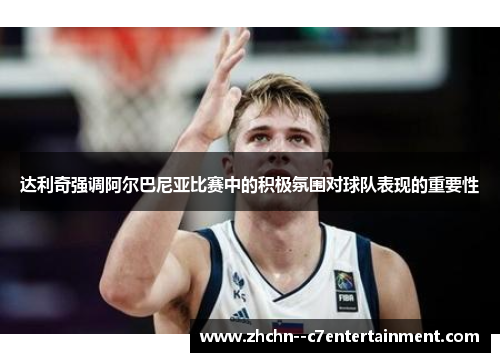 达利奇强调阿尔巴尼亚比赛中的积极氛围对球队表现的重要性