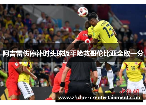 阿吉雷伤停补时头球扳平险救哥伦比亚全取一分 阿吉雷伤停补时头球扳平险救哥伦比亚全取一分